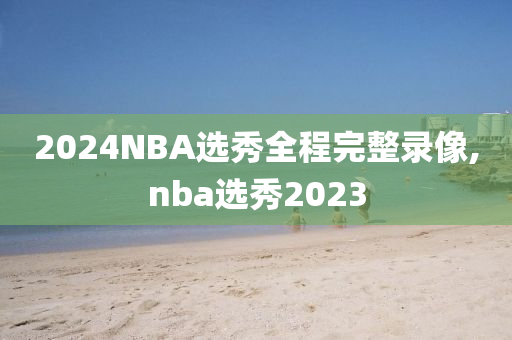 2024NBA选秀全程完整录像,nba选秀2023